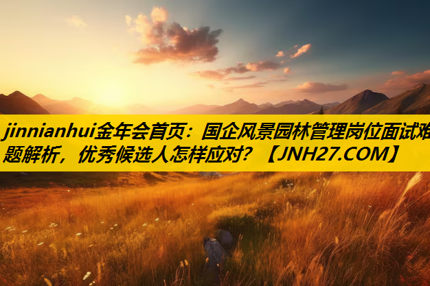 国企风景园林管理岗位面试难题解析，优秀候选人怎样应对？