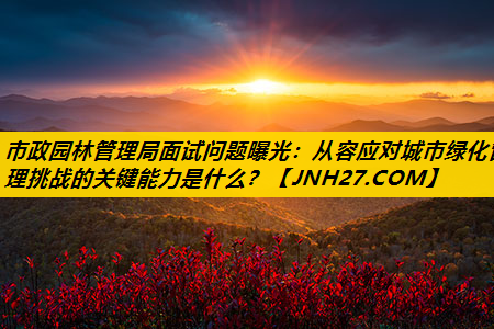 市政园林管理局面试问题曝光：从容应对城市绿化管理挑战的关键能力是什么？